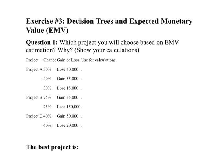 Exercise #3: Decision Trees and Expected Monetary
Value (EMV)
Question 1: Which project you will choose based on EMV
estimation? Why? (Show your calculations)
Project Chance Gain or Loss Use for calculations
Project A 30%
Lose 30,000.
40%
Gain 55,000.
30%
Lose 15,000.
Project B 75%
Gain 55,000
25%
Lose 150,000.
Project C 40%
Gain 50,000.
60%
Lose 20,000.
The best project is: