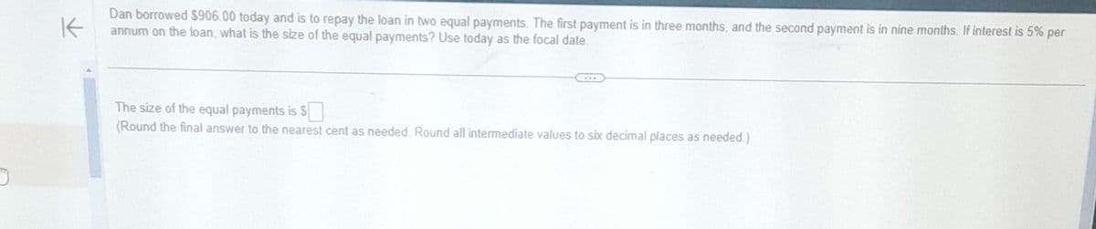 D
K
Dan borrowed $906.00 today and is to repay the loan in two equal payments. The first payment is in three months, and the second payment is in nine months. If interest is 5% per
annum on the loan, what is the size of the equal payments? Use today as the focal date.
The size of the equal payments is $
(Round the final answer to the nearest cent as needed. Round all intermediate values to six decimal places as needed.)