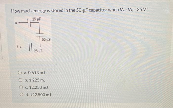 How much energy is stored in the 50-uF capacitor when V₁ - Vb = 35 V?
25 μF
b.
X
50 μF
25 μF
O a. 0.613 mJ
O b. 1.225 mJ
O c. 12.250 mJ
O d. 122.500 mJ