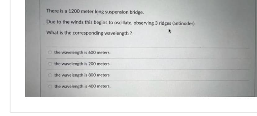 There is a 1200 meter long suspension bridge.
Due to the winds this begins to oscillate, observing 3 ridges (antinodes).
What is the corresponding wavelength ?
the wavelength is 600 meters.
the wavelength is 200 meters.
the wavelength is 800 meters
the wavelength is 400 meters.