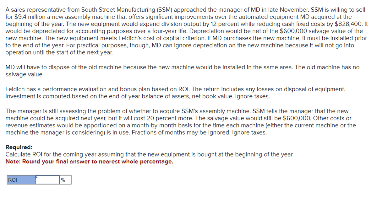 A sales representative from South Street Manufacturing (SSM) approached the manager of MD in late November. SSM is willing to sell
for $9.4 million a new assembly machine that offers significant improvements over the automated equipment MD acquired at the
beginning of the year. The new equipment would expand division output by 12 percent while reducing cash fixed costs by $828,400. It
would be depreciated for accounting purposes over a four-year life. Depreciation would be net of the $600,000 salvage value of the
new machine. The new equipment meets Leidich's cost of capital criterion. If MD purchases the new machine, it must be installed prior
to the end of the year. For practical purposes, though, MD can ignore depreciation on the new machine because it will not go into
operation until the start of the next year.
MD will have to dispose of the old machine because the new machine would be installed in the same area. The old machine has no
salvage value.
Leidich has a performance evaluation and bonus plan based on ROI. The return includes any losses on disposal of equipment.
Investment is computed based on the end-of-year balance of assets, net book value. Ignore taxes.
The manager is still assessing the problem of whether to acquire SSM's assembly machine. SSM tells the manager that the new
machine could be acquired next year, but it will cost 20 percent more. The salvage value would still be $600,000. Other costs or
revenue estimates would be apportioned on a month-by-month basis for the time each machine (either the current machine or the
machine the manager is considering) is in use. Fractions of months may be ignored. Ignore taxes.
Required:
Calculate ROI for the coming year assuming that the new equipment is bought at the beginning of the year.
Note: Round your final answer to nearest whole percentage.
ROI
%