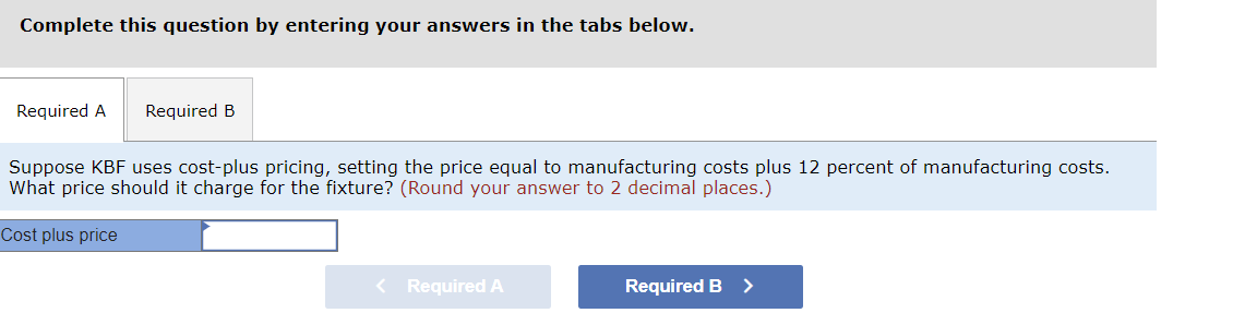 Complete this question by entering your answers in the tabs below.
Required A Required B
Suppose KBF uses cost-plus pricing, setting the price equal to manufacturing costs plus 12 percent of manufacturing costs.
What price should it charge for the fixture? (Round your answer to 2 decimal places.)
Cost plus price
< Required A
Required B >