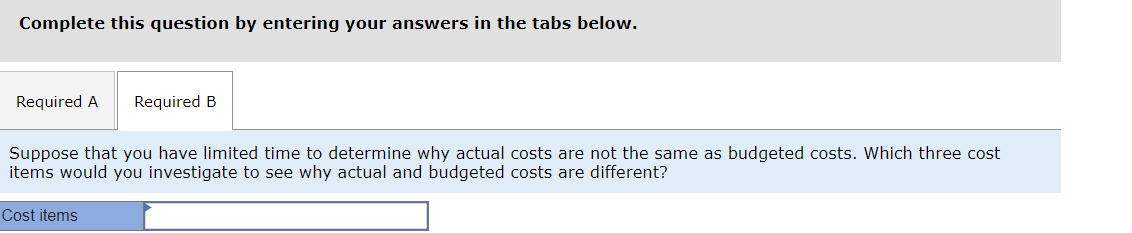 Complete this question by entering your answers in the tabs below.
Required A Required B
Suppose that you have limited time to determine why actual costs are not the same as budgeted costs. Which three cost
items would you investigate to see why actual and budgeted costs are different?
Cost items