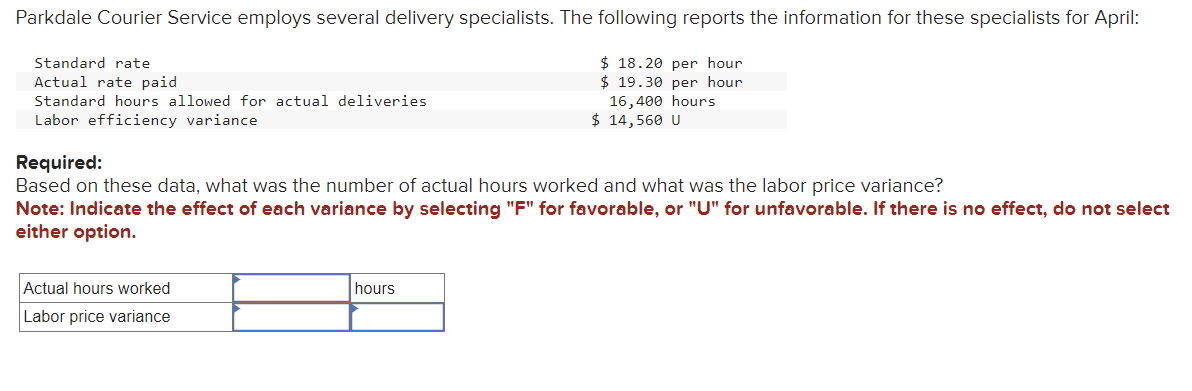 Parkdale Courier Service employs several delivery specialists. The following reports the information for these specialists for April:
$18.20 per hour
$19.30 per hour
16,400 hours
$ 14,560 U
Standard rate
Actual rate paid.
Standard hours allowed for actual deliveries
Labor efficiency variance
Required:
Based on these data, what was the number of actual hours worked and what was the labor price variance?
Note: Indicate the effect of each variance by selecting "F" for favorable, or "U" for unfavorable. If there is no effect, do not select
either option.
Actual hours worked
Labor price variance
hours