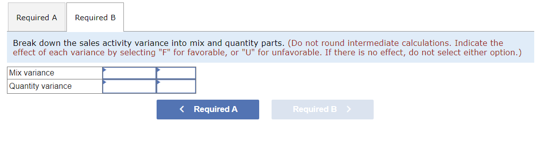 Required A Required B
Break down the sales activity variance into mix and quantity parts. (Do not round intermediate calculations. Indicate the
effect of each variance by selecting "F" for favorable, or "U" for unfavorable. If there is no effect, do not select either option.)
Mix variance
Quantity variance
< Required A
Required B >