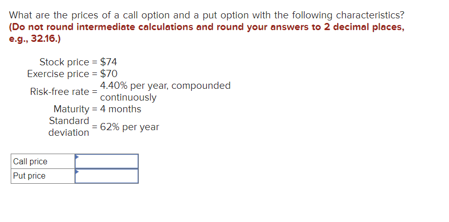 What are the prices of a call option and a put option with the following characteristics?
(Do not round intermediate calculations and round your answers to 2 decimal places,
e.g., 32.16.)
Stock price = $74
Exercise price = $70
Risk-free rate=
Call price
Put price
4.40% per year, compounded
continuously
Maturity = 4 months
Standard
deviation
= 62% per year