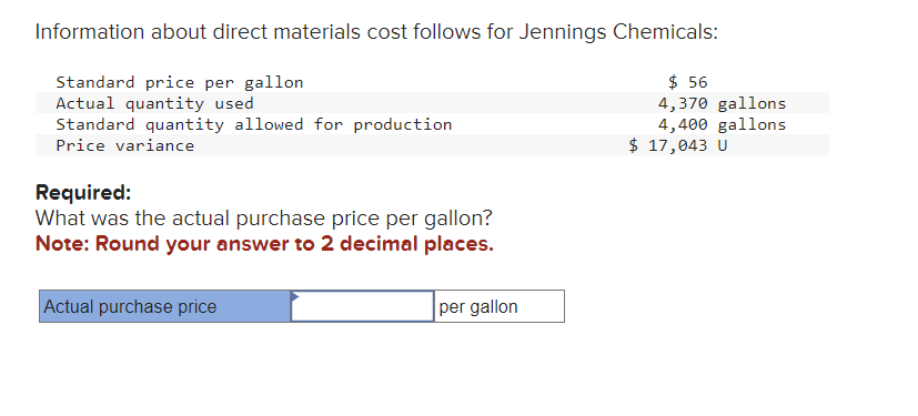 Information about direct materials cost follows for Jennings Chemicals:
Standard price per gallon
Actual quantity used
Standard quantity allowed for production
Price variance
Required:
What was the actual purchase price per gallon?
Note: Round your answer to 2 decimal places.
Actual purchase price
per gallon
$ 56
4,370 gallons
4,400 gallons
$ 17,043 U