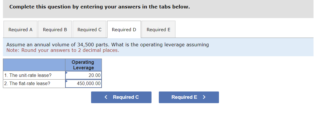 Complete this question by entering your answers in the tabs below.
Required A Required B
Required C
1. The unit-rate lease?
2. The flat-rate lease?
Assume an annual volume of 34,500 parts. What is the operating leverage assuming
Note: Round your answers to 2 decimal places.
Operating
Leverage
Required D Required E
20.00
450,000.00
< Required C
Required E >