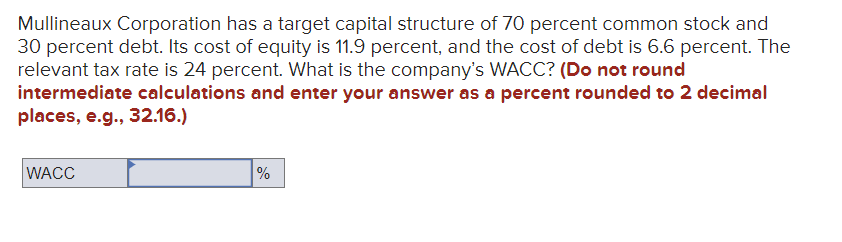 Mullineaux Corporation has a target capital structure of 70 percent common stock and
30 percent debt. Its cost of equity is 11.9 percent, and the cost of debt is 6.6 percent. The
relevant tax rate is 24 percent. What is the company's WACC? (Do not round
intermediate calculations and enter your answer as a percent rounded to 2 decimal
places, e.g., 32.16.)
WACC
%