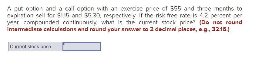 A put option and a call option with an exercise price of $55 and three months to
expiration sell for $1.15 and $5.30, respectively. If the risk-free rate is 4.2 percent per
year, compounded continuously, what is the current stock price? (Do not round
intermediate calculations and round your answer to 2 decimal places, e.g., 32.16.)
Current stock price