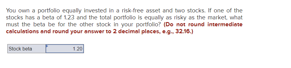 You own a portfolio equally invested in a risk-free asset and two stocks. If one of the
stocks has a beta of 1.23 and the total portfolio is equally as risky as the market, what
must the beta be for the other stock in your portfolio? (Do not round intermediate
calculations and round your answer to 2 decimal places, e.g., 32.16.)
Stock beta
1.20