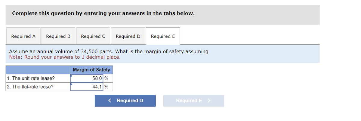Complete this question by entering your answers in the tabs below.
Required A Required B
Required C
1. The unit-rate lease?
2. The flat-rate lease?
Required D
Assume an annual volume of 34,500 parts. What is the margin of safety assuming
Note: Round your answers to 1 decimal place.
Margin of Safety
58.0 %
44.1 %
Required E
< Required D
Required E >