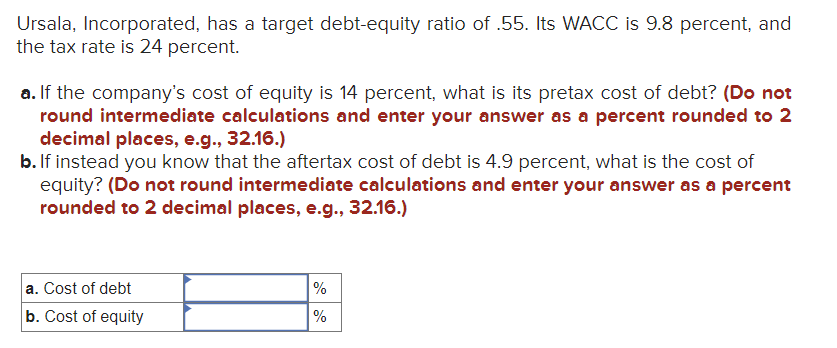 Ursala, Incorporated, has a target debt-equity ratio of .55. Its WACC is 9.8 percent, and
the tax rate is 24 percent.
a. If the company's cost of equity is 14 percent, what is its pretax cost of debt? (Do not
round intermediate calculations and enter your answer as a percent rounded to 2
decimal places, e.g., 32.16.)
b. If instead you know that the aftertax cost of debt is 4.9 percent, what is the cost of
equity? (Do not round intermediate calculations and enter your answer as a percent
rounded to 2 decimal places, e.g., 32.16.)
a. Cost of debt
b. Cost of equity
%
%