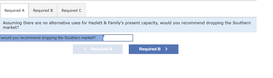 Required A Required B Required C
Assuming there are no alternative uses for Hazlett & Family's present capacity, would you recommend dropping the Southern
market?
would you recommend dropping the Southern market?
< Required A
Required B >