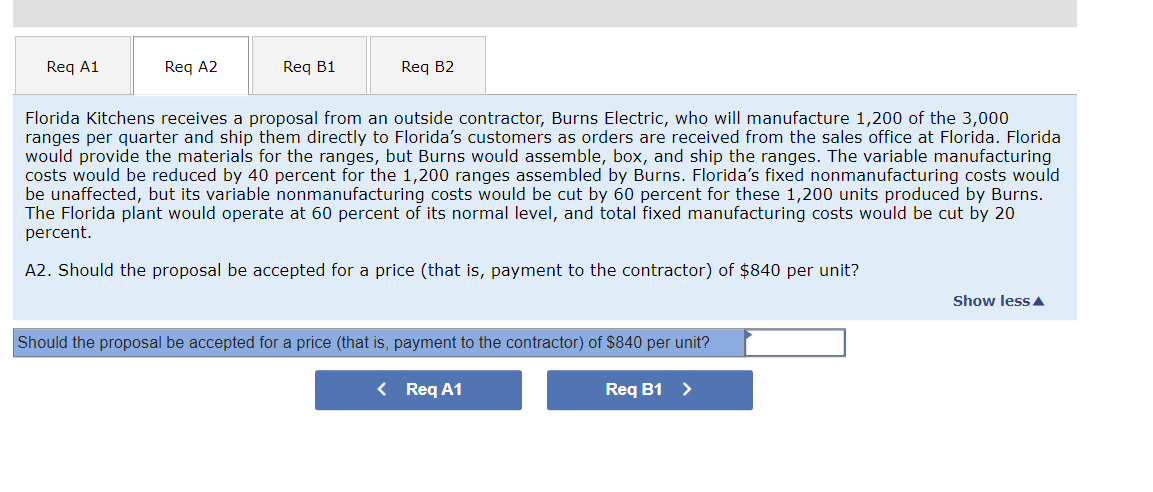 Req A1
Req A2
Req B1
Req B2
Florida Kitchens receives a proposal from an outside contractor, Burns Electric, who will manufacture 1,200 of the 3,000
ranges per quarter and ship them directly to Florida's customers as orders are received from the sales office at Florida. Florida
would provide the materials for the ranges, but Burns would assemble, box, and ship the ranges. The variable manufacturing
costs would be reduced by 40 percent for the 1,200 ranges assembled by Burns. Florida's fixed nonmanufacturing costs would
be unaffected, but its variable nonmanufacturing costs would be cut by 60 percent for these 1,200 units produced by Burns.
The Florida plant would operate at 60 percent of its normal level, and total fixed manufacturing costs would be cut by 20
percent.
A2. Should the proposal be accepted for a price (that is, payment to the contractor) of $840 per unit?
Should the proposal be accepted for a price (that is, payment to the contractor) of $840 per unit?
< Req A1
Req B1 >
Show less