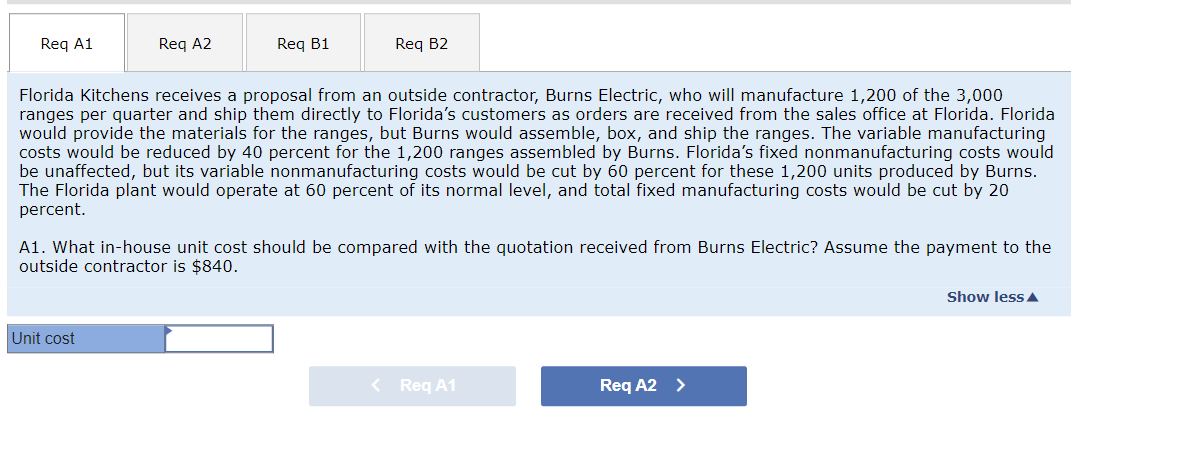 Req A1
Req A2
Req B1
Unit cost
Req B2
Florida Kitchens receives a proposal from an outside contractor, Burns Electric, who will manufacture 1,200 of the 3,000
ranges per quarter and ship them directly to Florida's customers as orders are received from the sales office at Florida. Florida
would provide the materials for the ranges, but Burns would assemble, box, and ship the ranges. The variable manufacturing
costs would be reduced by 40 percent for the 1,200 ranges assembled by Burns. Florida's fixed nonmanufacturing costs would
be unaffected, but its variable nonmanufacturing costs would be cut by 60 percent for these 1,200 units produced by Burns.
The Florida plant would operate at 60 percent of its normal level, and total fixed manufacturing costs would be cut by 20
percent.
A1. What in-house unit cost should be compared with the quotation received from Burns Electric? Assume the payment to the
outside contractor is $840.
< Req A1
Req A2 >
Show less