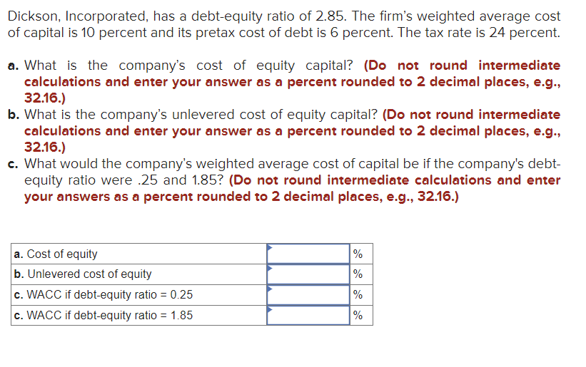 Dickson, Incorporated, has a debt-equity ratio of 2.85. The firm's weighted average cost
of capital is 10 percent and its pretax cost of debt is 6 percent. The tax rate is 24 percent.
a. What is the company's cost of equity capital? (Do not round intermediate
calculations and enter your answer as a percent rounded to 2 decimal places, e.g.,
32.16.)
b. What is the company's unlevered cost of equity capital? (Do not round intermediate
calculations and enter your answer as a percent rounded to 2 decimal places, e.g.,
32.16.)
c. What would the company's weighted average cost of capital be if the company's debt-
equity ratio were .25 and 1.85? (Do not round intermediate calculations and enter
your answers as a percent rounded to 2 decimal places, e.g., 32.16.)
a. Cost of equity
b. Unlevered cost of equity
c. WACC if debt-equity ratio = 0.25
c. WACC if debt-equity ratio = 1.85
%
%
%
%