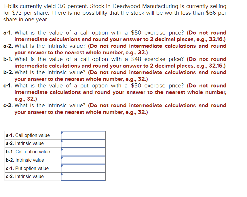 T-bills currently yield 3.6 percent. Stock in Deadwood Manufacturing is currently selling
for $73 per share. There is no possibility that the stock will be worth less than $66 per
share in one year.
a-1. What is the value of a call option with a $50 exercise price? (Do not round
intermediate calculations and round your answer to 2 decimal places, e.g., 32.16.)
a-2. What is the intrinsic value? (Do not round intermediate calculations and round
your answer to the nearest whole number, e.g., 32.)
b-1. What is the value of a call option with a $48 exercise price? (Do not round
intermediate calculations and round your answer to 2 decimal places, e.g., 32.16.)
b-2. What is the intrinsic value? (Do not round intermediate calculations and round
your answer to the nearest whole number, e.g., 32.)
c-1. What is the value of a put option with a $50 exercise price? (Do not round
intermediate calculations and round your answer to the nearest whole number,
e.g., 32.)
c-2. What is the intrinsic value? (Do not round intermediate calculations and round
your answer to the nearest whole number, e.g., 32.)
a-1. Call option value
a-2. Intrinsic value
b-1. Call option value
b-2. Intrinsic value
c-1. Put option value
c-2. Intrinsic value