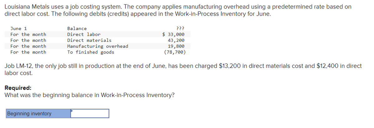 Louisiana Metals uses a job costing system. The company applies manufacturing overhead using a predetermined rate based on
direct labor cost. The following debits (credits) appeared in the Work-in-Process Inventory for June.
June 1
For the month
For the month
For the month
For the month
Balance
Direct labor
Direct materials
Manufacturing overhead
To finished goods
Beginning inventory
???
$ 33,000
43, 200
19,800
(78,700)
Job LM-12, the only job still in production at the end of June, has been charged $13,200 in direct materials cost and $12,400 in direct
labor cost.
Required:
What was the beginning balance in Work-in-Process Inventory?