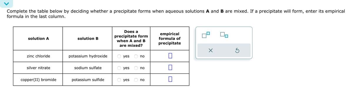 Complete the table below by deciding whether a precipitate forms when aqueous solutions A and B are mixed. If a precipitate will form, enter its empirical
formula in the last column.
solution A
solution B
Does a
precipitate form
when A and B
are mixed?
empirical
formula of
precipitate
zinc chloride
potassium hydroxide
yes
no
П
silver nitrate
sodium sulfate
yes
no
☐
copper(II) bromide
potassium sulfide
yes
no
☐
Х