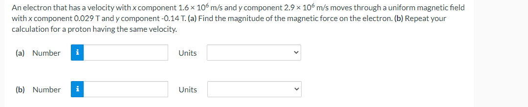 An electron that has a velocity with x component 1.6 x 106 m/s and y component 2.9 x 106 m/s moves through a uniform magnetic field
with x component 0.029 T and y component -0.14 T. (a) Find the magnitude of the magnetic force on the electron. (b) Repeat your
calculation for a proton having the same velocity.
(a) Number i
(b) Number i
Units
Units