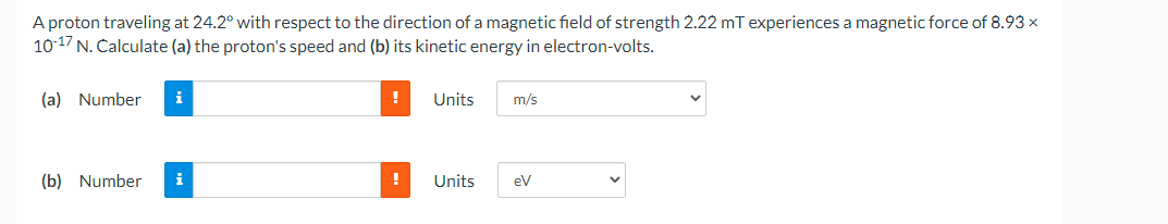 A proton traveling at 24.2° with respect to the direction of a magnetic field of strength 2.22 mT experiences a magnetic force of 8.93 x
10-17 N. Calculate (a) the proton's speed and (b) its kinetic energy in electron-volts.
(a) Number
i
(b) Number i
!
!
Units m/s
Units
eV