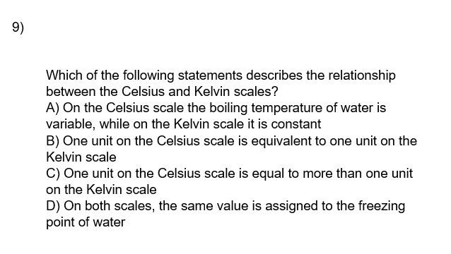 9)
Which of the following statements describes the relationship
between the Celsius and Kelvin scales?
A) On the Celsius scale the boiling temperature of water is
variable, while on the Kelvin scale it is constant
B) One unit on the Celsius scale is equivalent to one unit on the
Kelvin scale
C) One unit on the Celsius scale is equal to more than one unit
on the Kelvin scale
D) On both scales, the same value is assigned to the freezing
point of water
