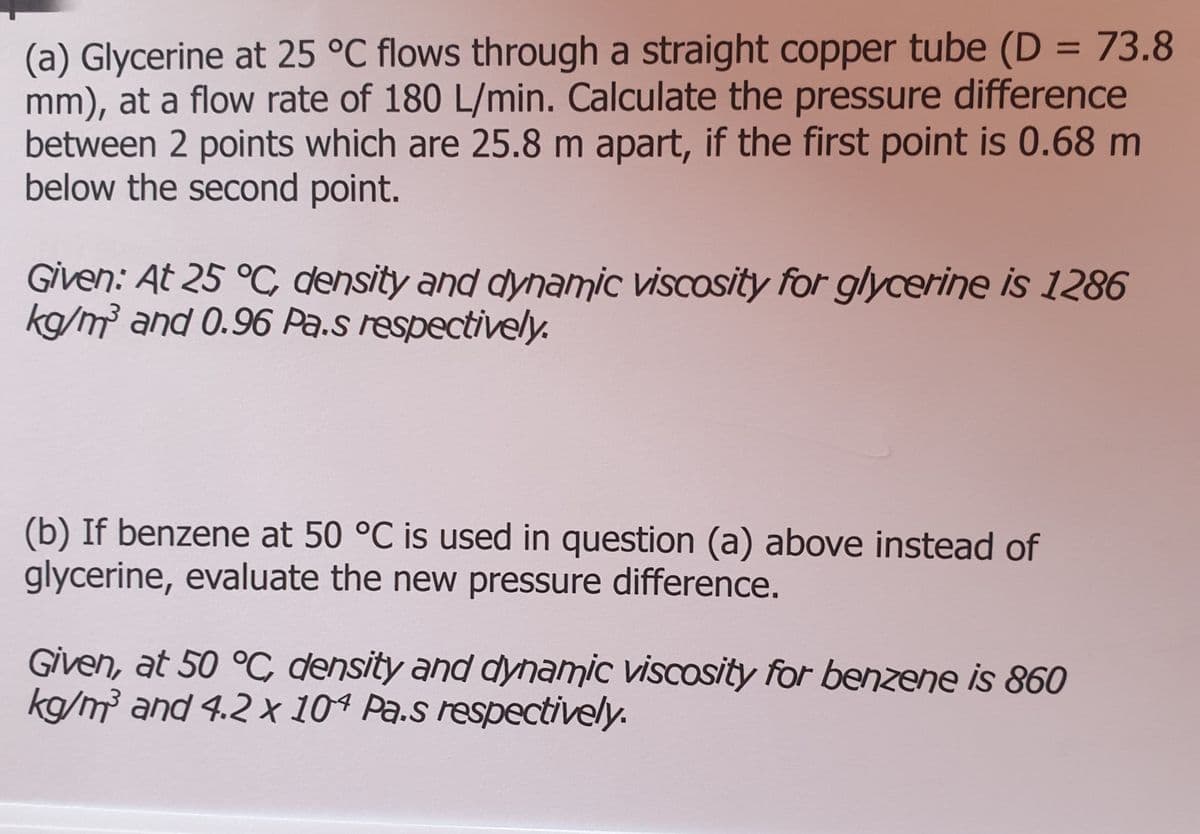 (a) Glycerine at 25 °C flows through a straight copper tube (D = 73.8
mm), at a flow rate of 180 L/min. Calculate the pressure difference
between 2 points which are 25.8 m apart, if the first point is 0.68 m
below the second point.
%3D
Given: At 25 °C density and dynamic viscosity for glycerine is 1286
kg/m³ and 0.96 Pa.s respectively.
(b) If benzene at 50 °C is used in question (a) above instead of
glycerine, evaluate the new pressure difference.
Given, at 50 °C density and dynamic viscosity for benzene is 860
kg/m² and 4.2X10ª Pa.s respectively.
