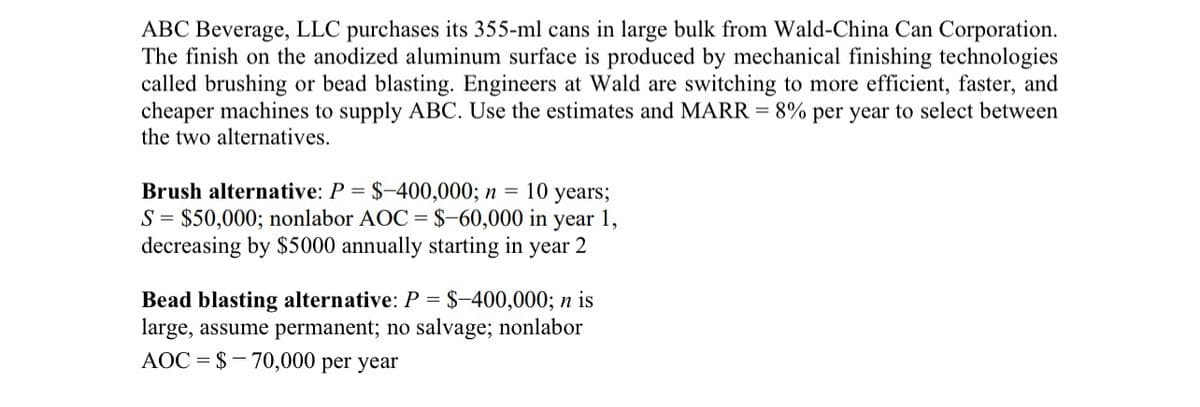 ABC Beverage, LLC purchases its 355-ml cans in large bulk from Wald-China Can Corporation.
The finish on the anodized aluminum surface is produced by mechanical finishing technologies
called brushing or bead blasting. Engineers at Wald are switching to more efficient, faster, and
cheaper machines to supply ABC. Use the estimates and MARR = 8% per year to select between
the two alternatives.
Brush alternative: P = $-400,000; n = 10 years;
S = $50,000; nonlabor AOC = $-60,000 in year 1,
decreasing by $5000 annually starting in year 2
Bead blasting alternative: P = $-400,000; n is
large, assume permanent; no salvage; nonlabor
AOC = $70,000 per year