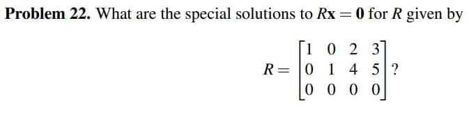 Problem 22. What are the special solutions to Rx = 0 for R given by
1023
R 0 1 4 5 ?
=
0000