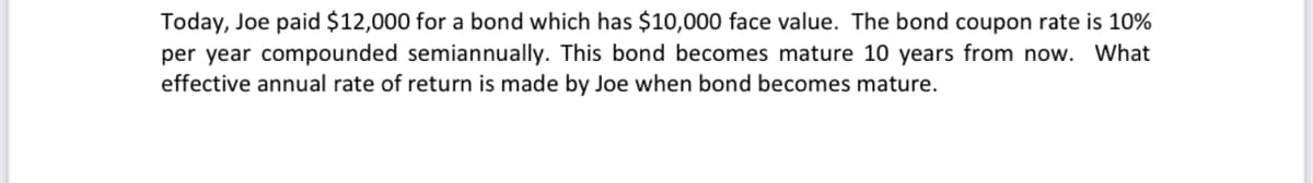 Today, Joe paid $12,000 for a bond which has $10,000 face value. The bond coupon rate is 10%
per year compounded semiannually. This bond becomes mature 10 years from now. What
effective annual rate of return is made by Joe when bond becomes mature.