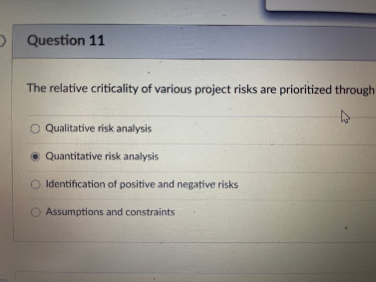 2
Question 11
The relative criticality of various project risks are prioritized through
A
O Qualitative risk analysis
Quantitative risk analysis
O Identification of positive and negative risks
Assumptions and constraints