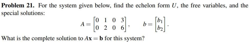 Problem 21. For the system given below, find the echelon form U, the free variables, and the
special solutions:
01
103
02
20
06
What is the complete solution to Ax = b for this system?
A =
2
-B.].
b2
b =