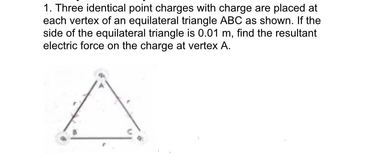 1. Three identical point charges with charge are placed at
each vertex of an equilateral triangle ABC as shown. If the
side of the equilateral triangle is 0.01 m, find the resultant
electric force on the charge at vertex A.