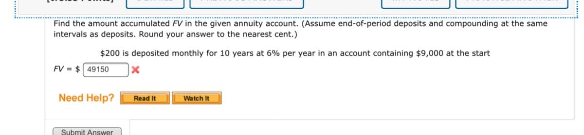 Find the amount accumulated FV in the given annuity account. (Assume end-of-period deposits and compounding at the same
intervals as deposits. Round your answer to the nearest cent.)
$200 is deposited monthly for 10 years at 6% per year in an account containing $9,000 at the start
FV = $ 49150
Need Help?
Read It
Watch It
Submit Answer
