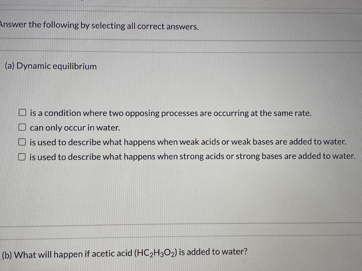 Answer the following by selecting all correct answers.
(a) Dynamic equilibrium
O is a condition where two opposing processes are occurring at the same rate.
O can only occur in water.
O is used to describe what happens when weak acids or weak bases are added to water.
O is used to describe what happens when strong acids or strong bases are added to water.
(b) What will happen if acetic acid (HC2H3O2) is added to water?
