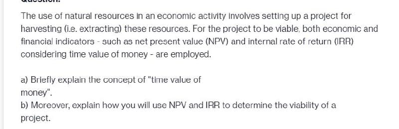 The use of natural resources in an economic activity involves setting up a project for
harvesting (i.e. extracting) these resources. For the project to be viable, both economic and
financial indicators - such as net present value (NPV) and internal rate of return (IRR)
considering time value of money - are employed.
a) Briefly explain the concept of "time value of
money".
b) Moreover, explain how you will use NPV and IRR to determine the viability of a
project.