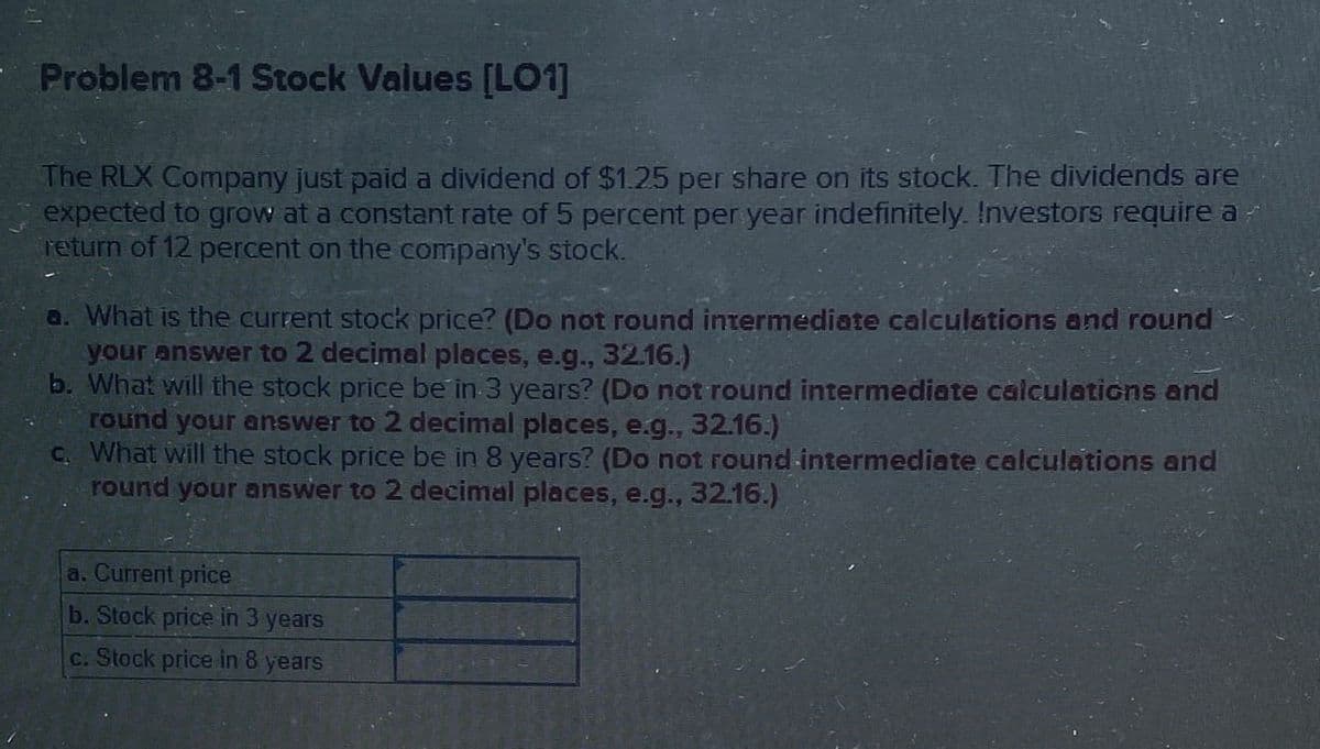 Problem 8-1 Stock Values [LO1]
The RLX Company just paid a dividend of $1.25 per share on its stock. The dividends are
expected to grow at a constant rate of 5 percent per year indefinitely. Investors require a
return of 12 percent on the company's stock.
a. What is the current stock price? (Do not round intermediate calculations and round
your answer to 2 decimal places, e.g., 32.16.)
b. What will the stock price be in 3 years? (Do not round intermediate calculations and
round your answer to 2 decimal places, e.g., 32.16.)
c. What will the stock price be in 8 years? (Do not round intermediate calculations and
round your answer to 2 decimal places, e.g., 32.16.)
a. Current price
b. Stock price in 3 years
c. Stock price in 8 years