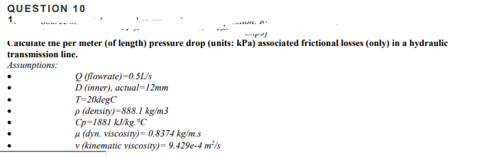QUESTION 10
1.
U, ..
Calculate the per meter (of length) pressure drop (units: kPa) associated frictional losses (only) in a hydraulic
transmission line.
Assumptions:
Q (flowrate)=0.5L/s
D (inner), actual=12mm
T=20degC
p (density)=888. I kg/m3
Cp=1881 kJ/kg.°C
µ (dyn. viscosity)= 0.8374 kg/m.s
v (kinematic viscosity)= 9.429e-4 m²/s
