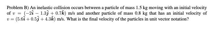 Problem B) An inelastic collision occurs between a particle of mass 1.5 kg moving with an initial velocity
of v = (-2i – 1.33 + 0.7k) m/s and another particle of mass 0.8 kg that has an initial velocity of
v = (5.6å + 0.53 + 4.3k) m/s. What is the final velocity of the particles in unit vector notation?
%3D
