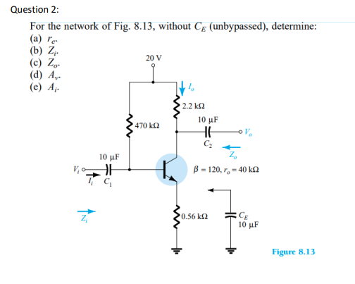 Question 2:
For the network of Fig. 8.13, without CE (unbypassed), determine:
(a) re
(b) Z₁.
(c) Zo.
(d) A
(e) A₁.
10 μF
HH
20 V
470 kQ2
' 2.2 ΚΩ
10 µF
HH
C₂
β = 120, r, = 40 ΚΩ
0.56 ΚΩ
CE
10 μF
Figure 8.13