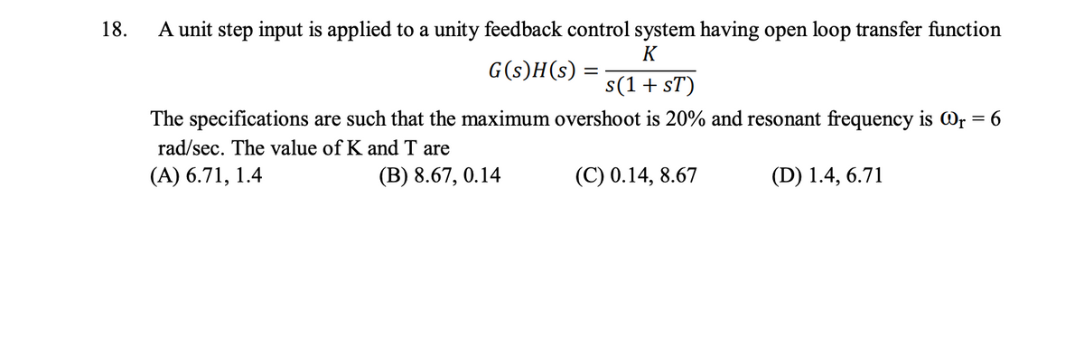 18.
A unit step input is applied to a unity feedback control system having open loop transfer function
K
s(1 + ST)
The specifications are such that the maximum overshoot is 20% and resonant frequency is @₁ = 6
rad/sec. The value of K and T are
(A) 6.71, 1.4
(B) 8.67, 0.14
(C) 0.14, 8.67
(D) 1.4, 6.71
G(s)H(s) =
=