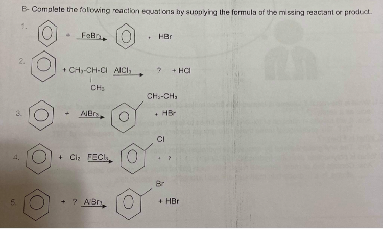 B- Complete the following reaction equations by supplying the formula of the missing reactant or product.
1.
FeBra
HBr
2.
+ CH3-CH-CI AICI3
? + HCI
CH3
CH2-CH3
3.
AIBR3,
HBr
+
CI
+ Cl2 FECI3
Br
5.
+ ? AIBR3
+ HBr
