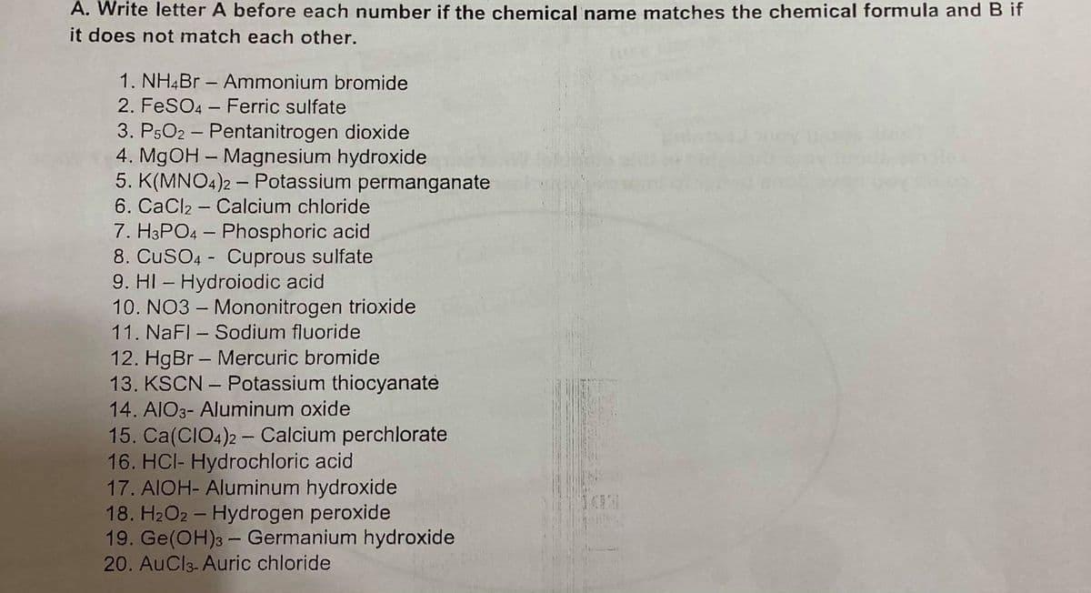 A. Write letter A before each number if the chemical name matches the chemical formula and B if
it does not match each other.
1. NH4B – Ammonium bromide
2. FeSO4 - Ferric sulfate
3. P5O2 - Pentanitrogen dioxide
4. MGOH – Magnesium hydroxide
5. K(MNO4)2 - Potassium permanganate
6. CaCl2 - Calcium chloride
7. H3PO4 – Phosphoric acid
8. CuSO4 - Cuprous sulfate
9. HI – Hydroiodic acid
10. NO3 - Mononitrogen trioxide
11. NaFl - Sodium fluoride
12. HgBr - Mercuric bromide
13. KSCN – Potassium thiocyanate
14. AIO3- Aluminum oxide
15. Ca(CIO4)2 – Calcium perchlorate
16. HCI- Hydrochloric acid
17. AIOH- Aluminum hydroxide
18. H2O2 - Hydrogen peroxide
19. Ge(OH)3 - Germanium hydroxide
20. AuCl3- Auric chloride
