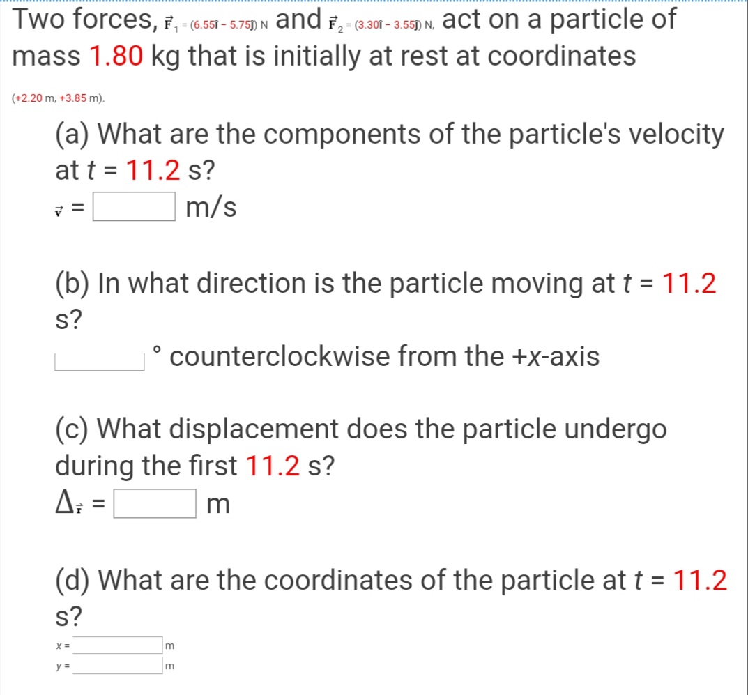 Two forces, F, - (6,551 - 5.75) N
and F, - (301 - 3.55) N, act on a particle of
mass 1.80 kg that is initially at rest at coordinates
(+2.20 m, +3.85 m).
(a) What are the components of the particle's velocity
at t = 11.2 s?
%3D
m/s
(b) In what direction is the particle moving at t = 11.2
s?
° counterclockwise from the +x-axis
(c) What displacement does the particle undergo
during the first 11.2 s?
A: =
m
(d) What are the coordinates of the particle at t = 11.2
s?
y =
