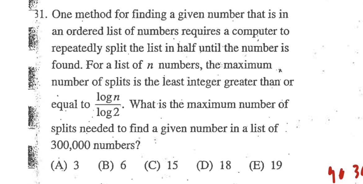 31. One method for finding a given number that is in
an ordered list of numbers requires a computer to
repeatedly split the list in half until the number is
found. For a list of n numbers, the maximum
number of splits is the least integer greater than or
logn
equal to
log 2*
What is the maximum number of
splits needed to find a given number in a list of :
300,000 numbers?
(A) 3
(В) 6
(C) 15
(D) 18
(E) 19
