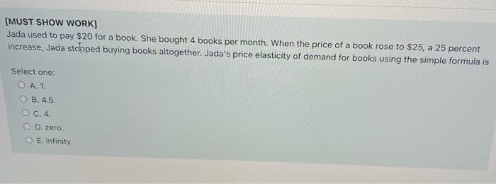 [MUST SHOW WORK]
Jada used to pay $20 for a book. She bought 4 books per month. When the price of a book rose to $25, a 25 percent
increase, Jada stopped buying books altogether. Jada's price elasticity of demand for books using the simple formula is
Select one:
O A. 1.
O B. 4.5.
O C. 4.
O D. zero.
O E. infinity.

