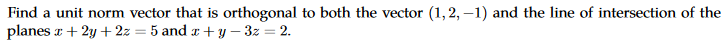 Find a unit norm vector that is orthogonal to both the vector (1,2, –1) and the line of intersection of the
planes r + 2y + 2z = 5 and x+ y – 3z = 2.
