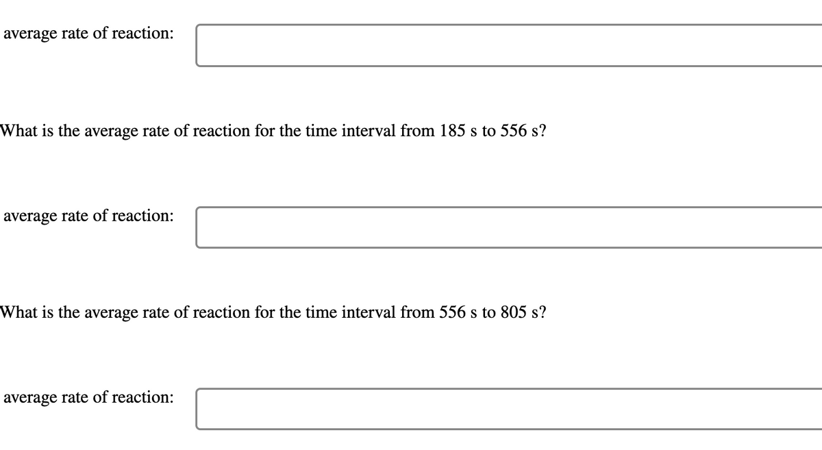 average rate of reaction:
What is the average rate of reaction for the time interval from 185 s to 556 s?
average rate of reaction:
What is the average rate of reaction for the time interval from 556 s to 805 s?
average rate of reaction:

