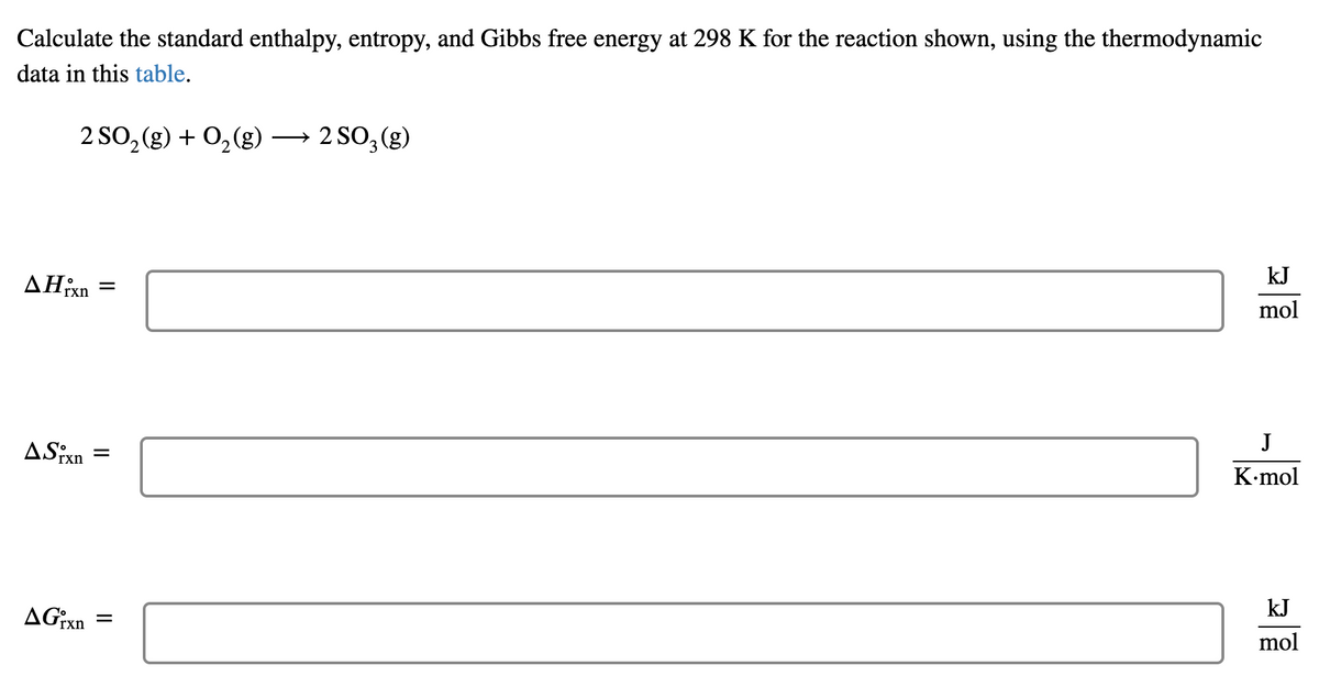 Calculate the standard enthalpy, entropy, and Gibbs free energy at 298 K for the reaction shown, using the thermodynamic
data in this table.
2 SO, (g) + 0,(g) → 2 SO, (g)
kJ
mol
AHixn
J
K-mol
ASixn
kJ
mol
AGixn
II
